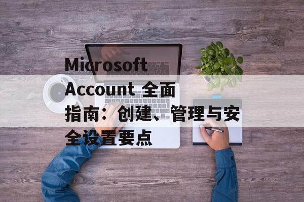 Microsoft Account 全面指南：创建、管理与安全设置要点