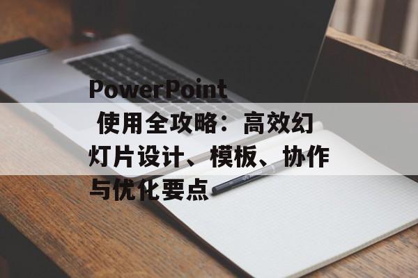 PowerPoint 使用全攻略：高效幻灯片设计、模板、协作与优化要点