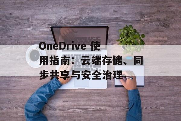 OneDrive 使用指南：云端存储、同步共享与安全治理