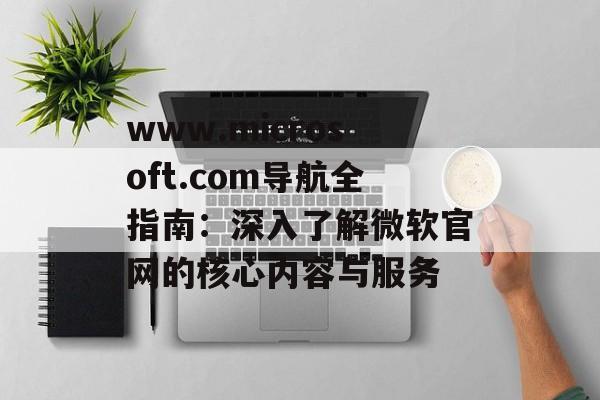 www.microsoft.com导航全指南：深入了解微软官网的核心内容与服务