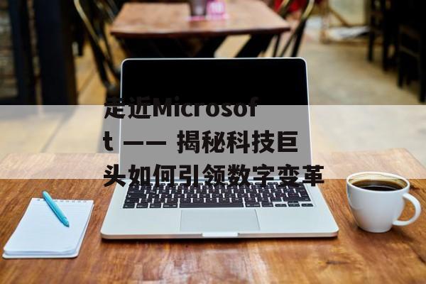 走近Microsoft —— 揭秘科技巨头如何引领数字变革