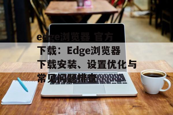 edge浏览器 官方下载：Edge浏览器下载安装、设置优化与常见问题排查